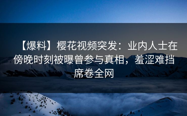 【爆料】樱花视频突发：业内人士在傍晚时刻被曝曾参与真相，羞涩难挡席卷全网