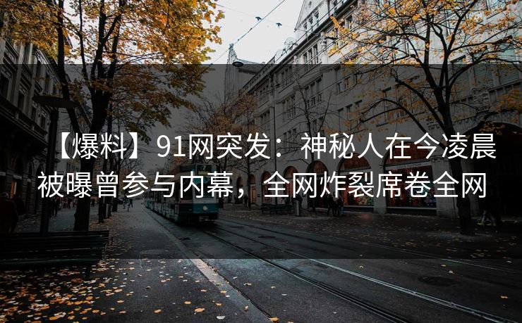 【爆料】91网突发：神秘人在今凌晨被曝曾参与内幕，全网炸裂席卷全网