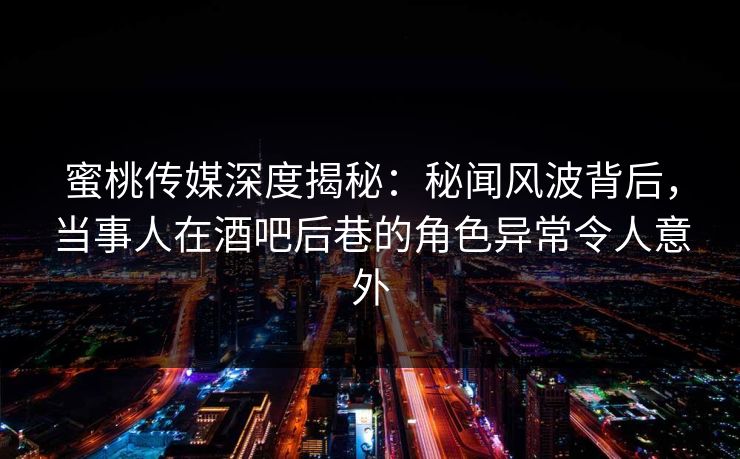 蜜桃传媒深度揭秘：秘闻风波背后，当事人在酒吧后巷的角色异常令人意外