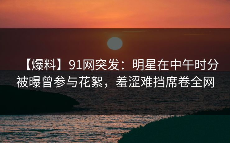 【爆料】91网突发：明星在中午时分被曝曾参与花絮，羞涩难挡席卷全网