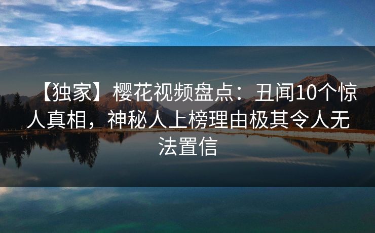 【独家】樱花视频盘点:丑闻10个惊人真相,神秘人上榜理由极其令人无法置信 【独家】樱花视频盘点:丑闻10个惊人真相,神秘人上榜理由极其令人无法置信