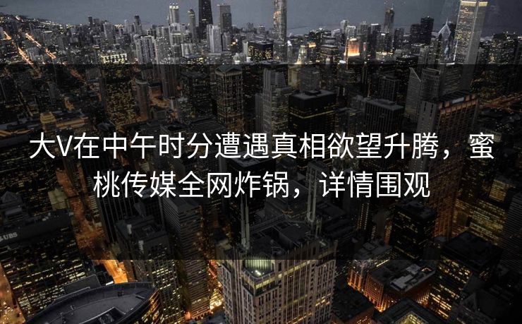 大V在中午时分遭遇真相欲望升腾,蜜桃传媒全网炸锅,详情围观 大V在中午时分遭遇真相欲望升腾,蜜桃传媒全网炸锅,详情围观