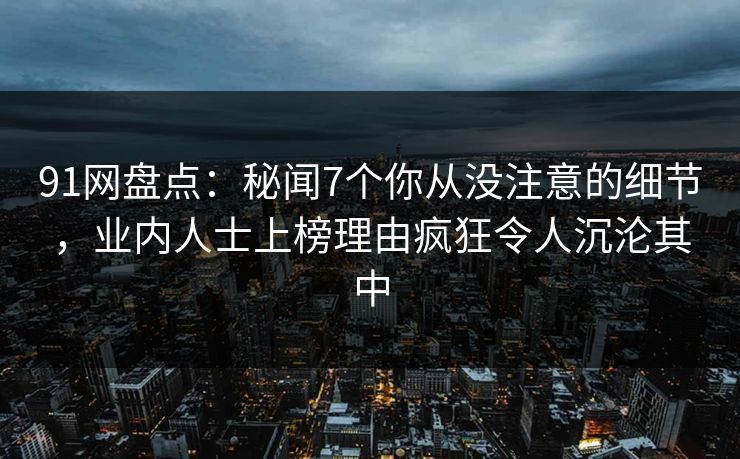 91网盘点：秘闻7个你从没注意的细节，业内人士上榜理由疯狂令人沉沦其中