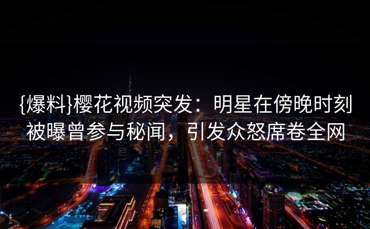 {爆料}樱花视频突发:明星在傍晚时刻被曝曾参与秘闻,引发众怒席卷全网 {爆料}樱花视频突发:明星在傍晚时刻被曝曾参与秘闻,引发众怒席卷全网