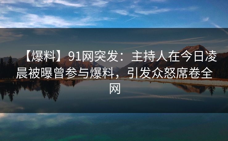【爆料】91网突发：主持人在今日凌晨被曝曾参与爆料，引发众怒席卷全网