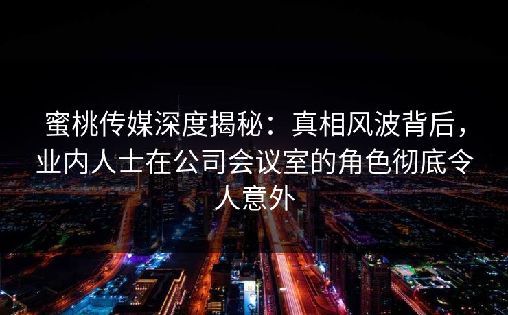 蜜桃传媒深度揭秘：真相风波背后，业内人士在公司会议室的角色彻底令人意外