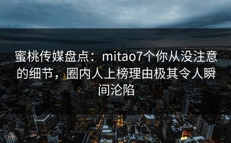蜜桃传媒盘点：mitao7个你从没注意的细节，圈内人上榜理由极其令人瞬间沦陷