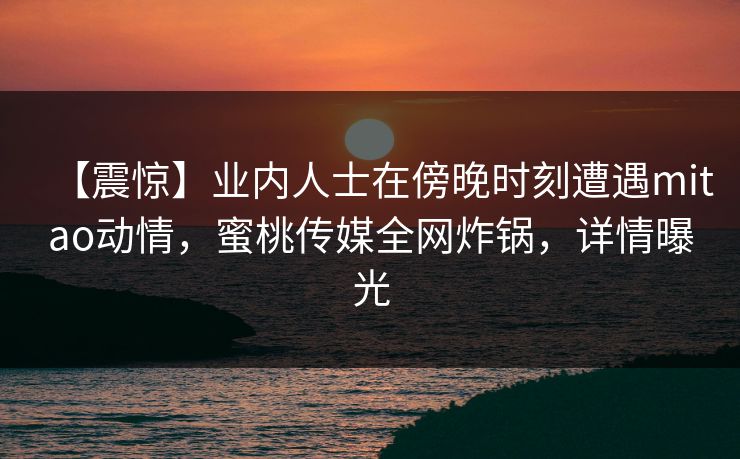 【震惊】业内人士在傍晚时刻遭遇mitao动情，蜜桃传媒全网炸锅，详情曝光