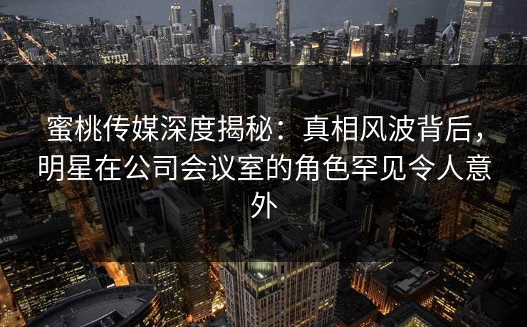蜜桃传媒深度揭秘：真相风波背后，明星在公司会议室的角色罕见令人意外