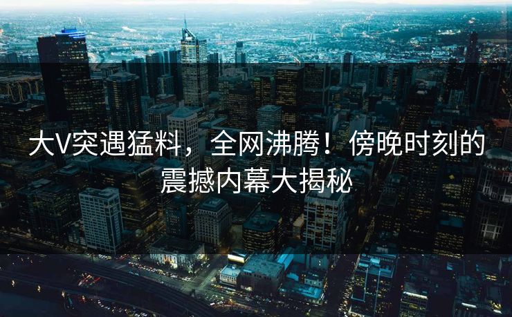 大V突遇猛料，全网沸腾！傍晚时刻的震撼内幕大揭秘