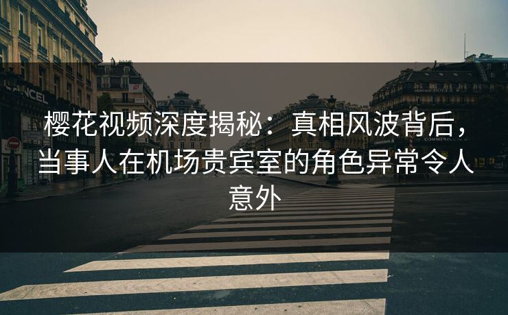 樱花视频深度揭秘：真相风波背后，当事人在机场贵宾室的角色异常令人意外