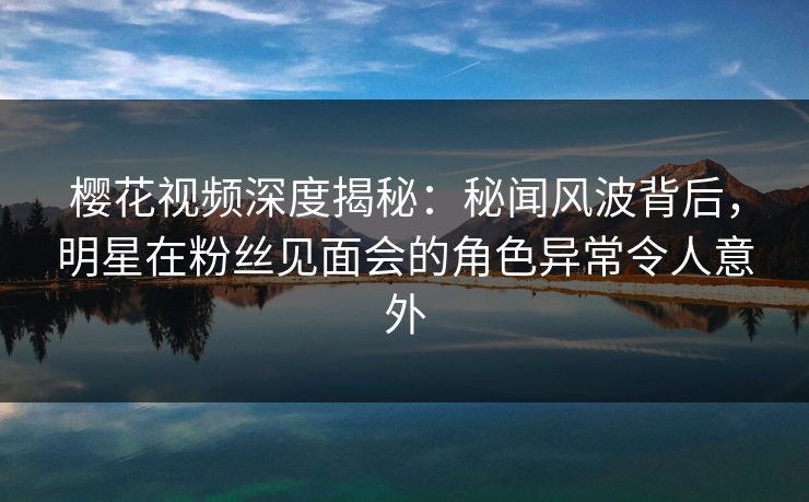 樱花视频深度揭秘：秘闻风波背后，明星在粉丝见面会的角色异常令人意外