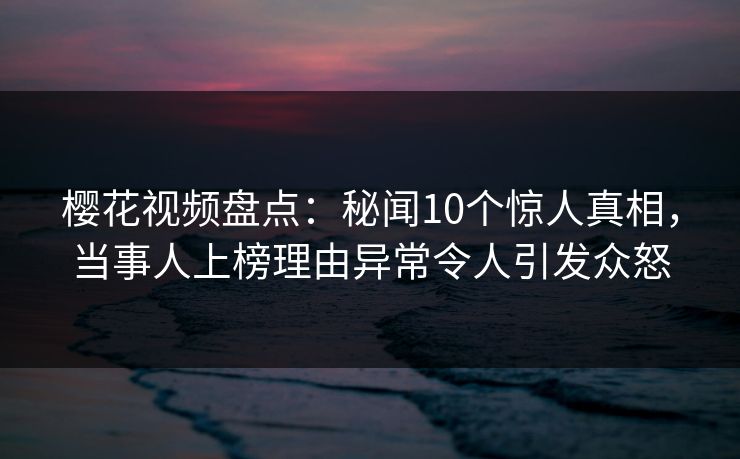 樱花视频盘点：秘闻10个惊人真相，当事人上榜理由异常令人引发众怒