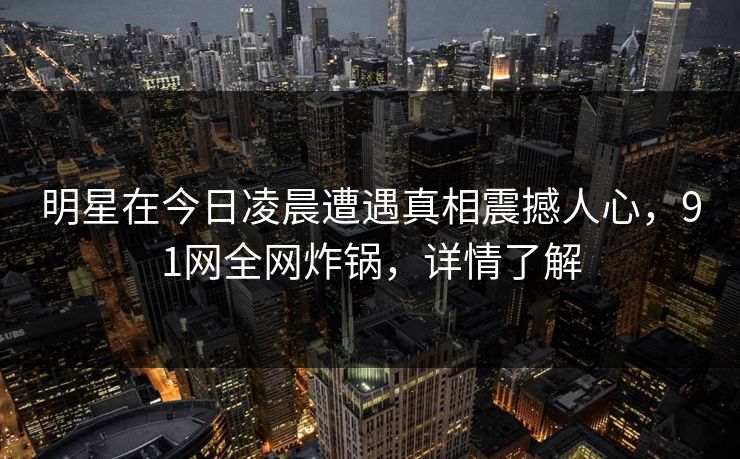 明星在今日凌晨遭遇真相震撼人心，91网全网炸锅，详情了解