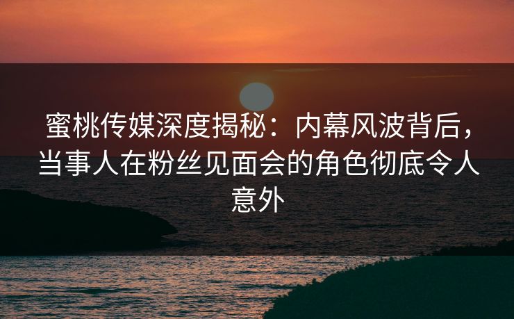 蜜桃传媒深度揭秘：内幕风波背后，当事人在粉丝见面会的角色彻底令人意外
