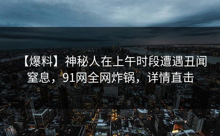 【爆料】神秘人在上午时段遭遇丑闻 窒息,91网全网炸锅,详情直击 【爆料】神秘人在上午时段遭遇丑闻 窒息,91网全网炸锅,详情直击