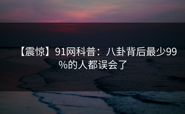 【震惊】91网科普:八卦背后最少99%的人都误会了 【震惊】91网科普:八卦背后最少99%的人都误会了