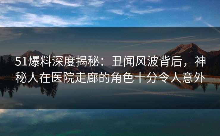 51爆料深度揭秘:丑闻风波背后,神秘人在医院走廊的角色十分令人意外 51爆料深度揭秘:丑闻风波背后,神秘人在医院走廊的角色十分令人意外