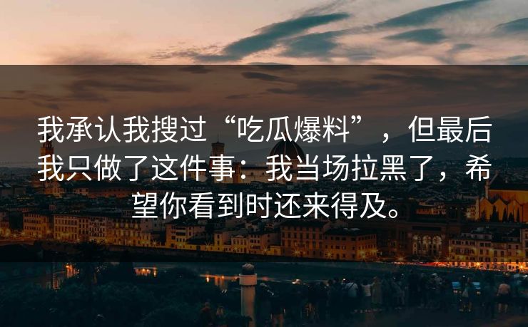 我承认我搜过“吃瓜爆料”,但最后我只做了这件事:我当场拉黑了,希望你看到时还来得及。 我承认我搜过“吃瓜爆料”,但最后我只做了这件事:我当场拉黑了,希望你看到时还来得及。