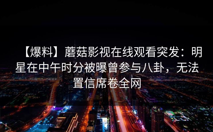 【爆料】蘑菇影视在线观看突发：明星在中午时分被曝曾参与八卦，无法置信席卷全网
