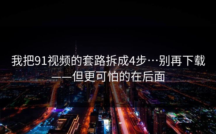 我把91视频的套路拆成4步…别再下载——但更可怕的在后面