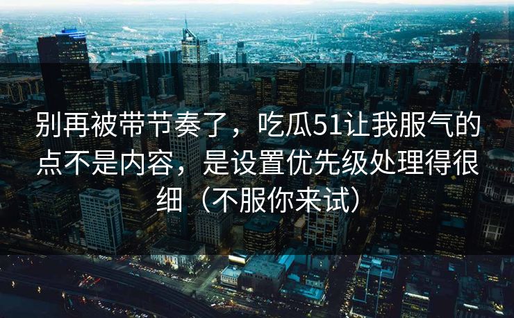 别再被带节奏了，吃瓜51让我服气的点不是内容，是设置优先级处理得很细（不服你来试）