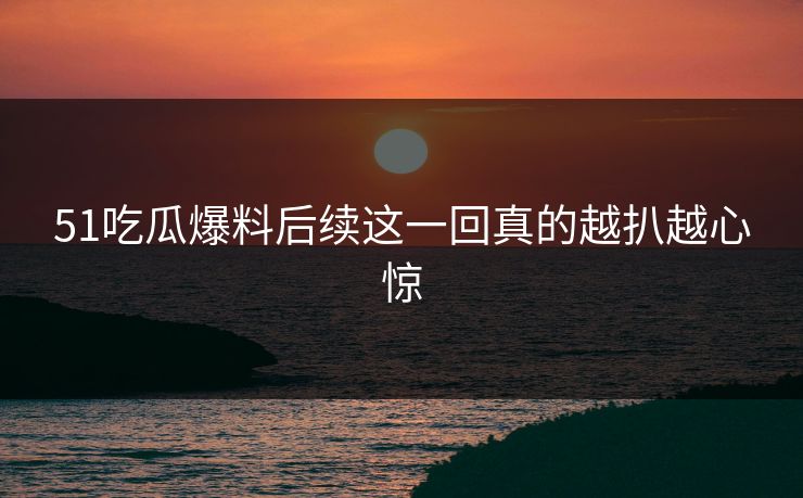 51吃瓜爆料后续这一回真的越扒越心惊