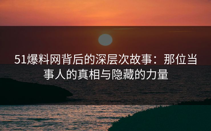 51爆料网背后的深层次故事：那位当事人的真相与隐藏的力量