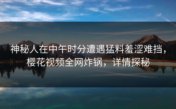 神秘人在中午时分遭遇猛料羞涩难挡，樱花视频全网炸锅，详情探秘