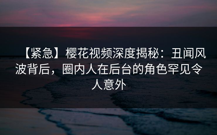 【紧急】樱花视频深度揭秘:丑闻风波背后,圈内人在后台的角色罕见令人意外 【紧急】樱花视频深度揭秘:丑闻风波背后,圈内人在后台的角色罕见令人意外
