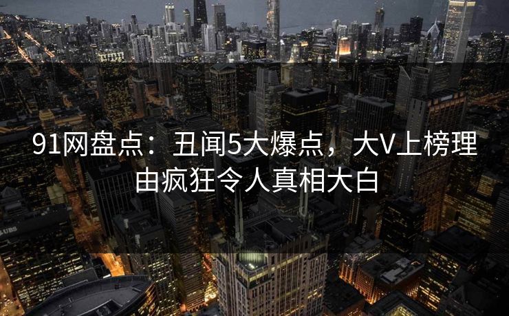 91网盘点:丑闻5大爆点,大V上榜理由疯狂令人真相大白 91网盘点:丑闻5大爆点,大V上榜理由疯狂令人真相大白