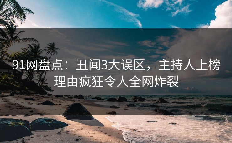 91网盘点：丑闻3大误区，主持人上榜理由疯狂令人全网炸裂
