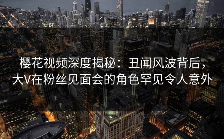 樱花视频深度揭秘：丑闻风波背后，大V在粉丝见面会的角色罕见令人意外