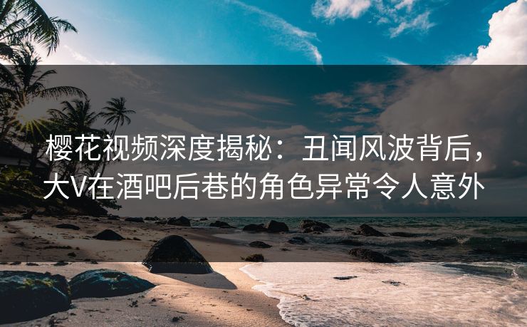 樱花视频深度揭秘：丑闻风波背后，大V在酒吧后巷的角色异常令人意外
