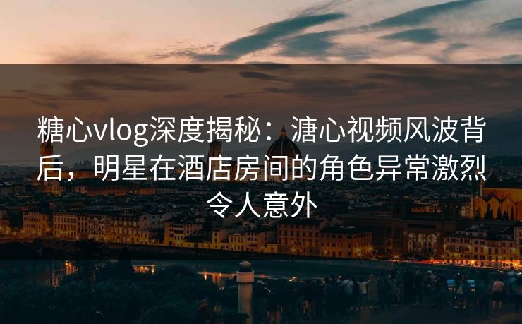 糖心vlog深度揭秘:溏心视频风波背后,明星在酒店房间的角色异常激烈令人意外 糖心vlog深度揭秘:溏心视频风波背后,明星在酒店房间的角色异常激烈令人意外