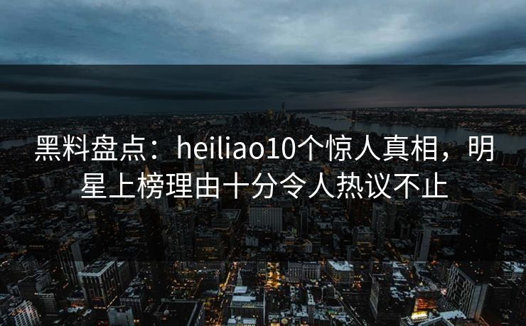黑料盘点:heiliao10个惊人真相,明星上榜理由十分令人热议不止 黑料盘点:heiliao10个惊人真相,明星上榜理由十分令人热议不止