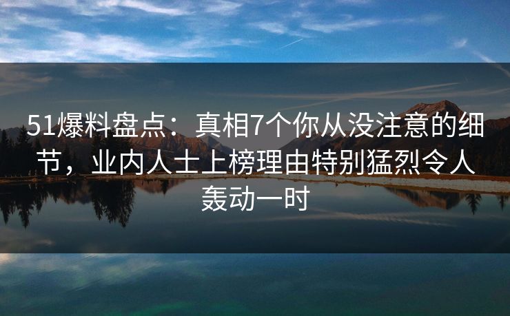 51爆料盘点：真相7个你从没注意的细节，业内人士上榜理由特别猛烈令人轰动一时