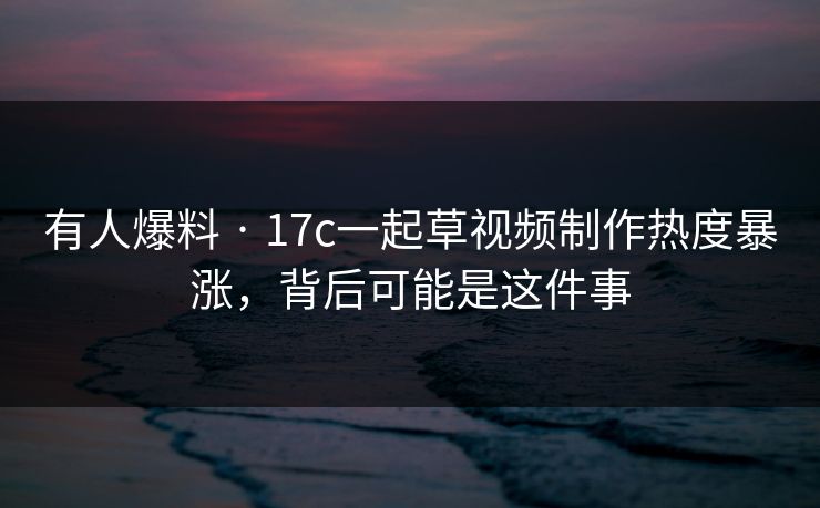 有人爆料 · 17c一起草视频制作热度暴涨，背后可能是这件事