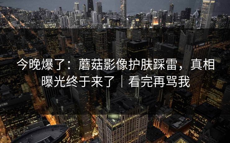 今晚爆了：蘑菇影像护肤踩雷，真相曝光终于来了｜看完再骂我